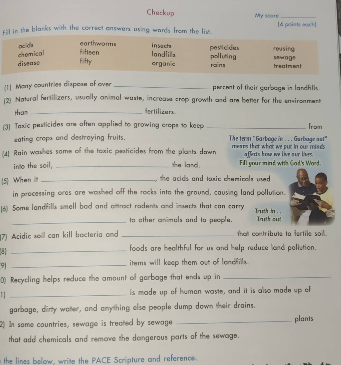 Checkup
My score_
(4 points each)
Fill in the blanks with the correct answers using words from the list.
earthworms
acids insects reusing
pesticides
chemical fifteen landfills polluting sewage
disease fifty organic rains treatment
(1) Many countries dispose of over _percent of their garbage in landfills.
(2) Natural fertilizers, usually animal waste, increase crop growth and are better for the environment
than _fertilizers.
(3) Toxic pesticides are often applied to growing crops to keep _from
eating crops and destroying fruits. The term “Garbage in . . . Garbage out”
means that what we put in our minds
(4) Rain washes some of the toxic pesticides from the plants down
affects how we live our lives.
into the soil, _the land. Fill your mind with God's Word.
(5) When it_
, the acids and toxic chemicals used
in processing ores are washed off the rocks into the ground, causing land pollution.
(6) Some landfills smell bad and attract rodents and insects that can carry Truth in . . .
_to other animals and to people. Truth out.
(7) Acidic soil can kill bacteria and _that contribute to fertile soil.
(8)_
foods are healthful for us and help reduce land pollution.
9)_
items will keep them out of landfills.
0) Recycling helps reduce the amount of garbage that ends up in_
.
1) _is made up of human waste, and it is also made up of
garbage, dirty water, and anything else people dump down their drains.
2) In some countries, sewage is treated by sewage_
plants
that add chemicals and remove the dangerous parts of the sewage.
the lines below, write the PACE Scripture and reference.