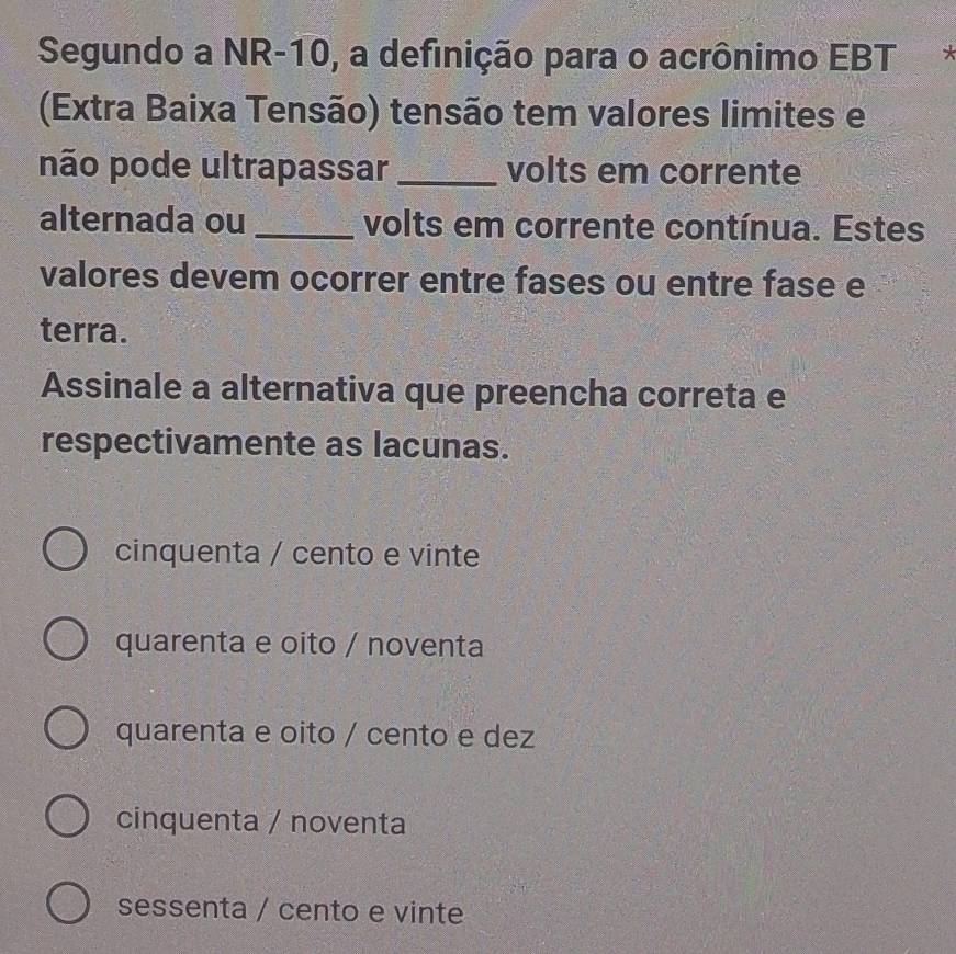 Segundo a NR -10, a definição para o acrônimo EBT
(Extra Baixa Tensão) tensão tem valores limites e
não pode ultrapassar _volts em corrente
alternada ou _volts em corrente contínua. Estes
valores devem ocorrer entre fases ou entre fase e
terra.
Assinale a alternativa que preencha correta e
respectivamente as lacunas.
cinquenta / cento e vinte
quarenta e oito / noventa
quarenta e oito / cento e dez
cinquenta / noventa
sessenta / cento e vinte