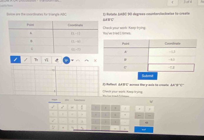 SEóM A 04 Discussión -  transiónal 3 of 4 N
<
Lugita Navia
Below are the coordinates for triangle ABC 1) Rotate  △ ABC 90 degrees counterclockwise to create
△ A'B'C'
heck your work: Keep trying.
ou've tried 1 times.
I / Tr sqrt(± )
10
Submit
2) Reflect △ A'B'C' across the y-axis to create △ A''B''C''
5 Check your work: Keep trying.
Yhu've tried O times
main abic functions
a^2 a^b |a|  a/b  7 8 9 x y
< > 4 5 6 .
√ , ς > 1 2 3 -
sqrt [□ ] π % a_b 0
