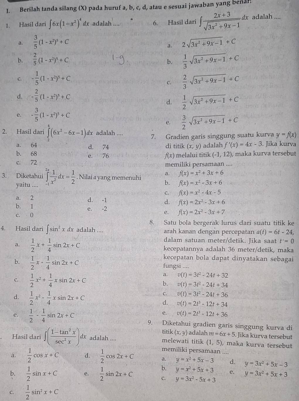 Berilah tanda silang (X) pada huruf a, b, c, d, atau e sesuai jawaban yang benaf!
1. Hasil dari ∈t 6x(1-x^2)^4dx adalah .... 6. Hasil dari ∈t  (2x+3)/sqrt(3x^2+9x-1) dx adalah ....
a.  3/5 (1-x^2)^5+C 2sqrt(3x^2+9x-1)+C
a.
b.  2/5 (1-x^2)^5+C  1/3 sqrt(3x^2+9x-1)+C
b.
C. - 1/5 (1-x^2)^5+C  2/3 sqrt(3x^2+9x-1)+C
c.
d. - 2/5 (1-x^2)^5+C
d.  1/2 sqrt(3x^2+9x-1)+C
e. - 3/5 (1-x^2)^5+C
e.  3/2 sqrt(3x^2+9x-1)+C
2. Hasil dari ∈tlimits _2^(4(6x^2)-6x-1)dx adalah ....
7. Gradien garis singgung suatu kurva y=f(x)
a. 64 d. 74 di titik (x,y) adalah f'(x)=4x-3. Jika kurva
b. 68 e. 76 f(x) melalui titik (-1,12) , maka kurva tersebut
c. 72 memiliki persamaan ....
a. f(x)=x^2+3x+6. Nilai a yang memenuhi
3. Diketahui ∈tlimits _(-1)^(2a) 1/x^2 dx= 1/2  yaitu ....
b. f(x)=x^2-3x+6
C. f(x)=x^2-4x-5
a. 2 d. -1 d. f(x)=2x^2-3x+6
b. 1 e. -2 f(x)=2x^2-3x+7
c. 0
e.
8. Satu bola bergerak lurus dari suatu titik ke
4. Hasil dari ∈t sin^2xdx adalah .... arah kanan dengan percepatan a(t)=6t-24,
dalam satuan meter/detik. Jika saat t'=0
a.  1/2 x+ 1/4 sin 2x+C kecepatannya adalah 36 meter/detik, maka
kecepatan bola dapat dinyatakan sebagai
b.  1/2 x- 1/4 sin 2x+C fungsi ....
a. v(t)=3t^2-24t+32
C.  1/2 x^2+ 1/4 xsin 2x+C b. v(t)=3t^2-24t+34
d.  1/2 x^2- 1/4 xsin 2x+C
C. v(t)=3t^2-24t+36
d. v(t)=2t^3-12t+34
e. v(t)=2t^3-12t+36
e.  1/2 - 1/4 sin 2x+C 9. Diketahui gradien garis singgung kurva di
titik (x,y) adalah m=6x+5. Jika kurva tersebut
Hasil dari ∈t ( (1-tan^2x)/sec^2x )dx adalah .... melewati titik (1,5) , maka kurva tersebut
memiliki persamaan ....
a.  1/2 cos x+C d.  1/2 cos 2x+C a. y=x^2+5x-3 d. y=3x^2+5x-3
b. y=x^2+5x+3 e. y=3x^2+5x+3
b.  1/2 sin x+C e.  1/2 sin 2x+C C. y=3x^2-5x+3
C.  1/2 sin^2x+C