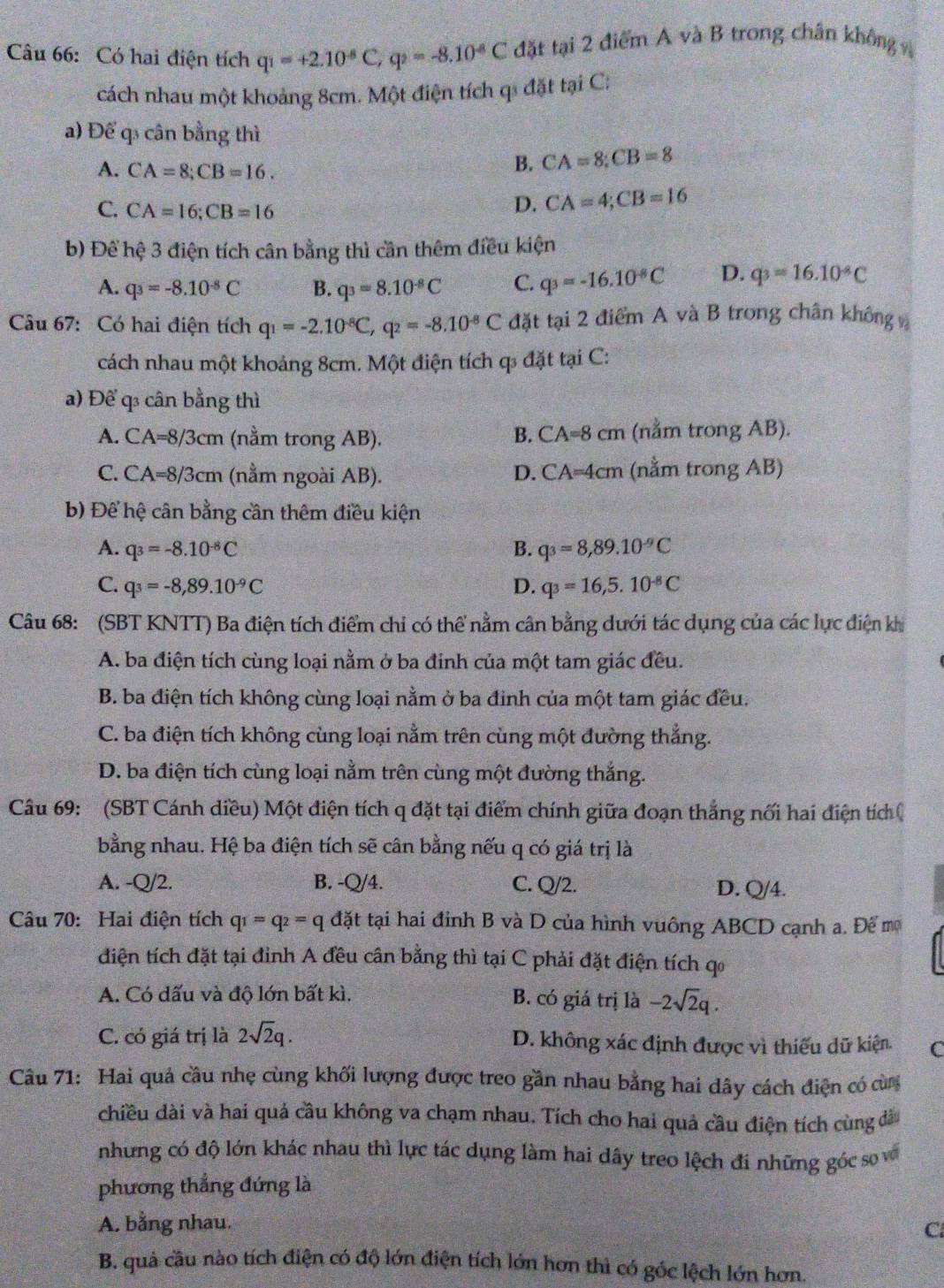 Có hai điện tích q_1=+2.10^(-8)C,q_2=-8.10^(-8)C đặt tại 2 điểm A và B trong chân không v
cách nhau một khoảng 8cm. Một điện tích qi đặt tại C:
a) Để q3 cân bằng thì
A. CA=8;CB=16.
B. CA=8;CB=8
C. CA=16;CB=16
D. CA=4;CB=16
b) Để hệ 3 điện tích cân bằng thì cần thêm điều kiện
A. q_3=-8.10^(-8)C B. q_3=8.10^(-8)C C. q_3=-16.10^(-8)C D. q_3=16.10^(-8)C
Câu 67: Có hai điện tích q_1=-2.10^(-8)C,q_2=-8.10^(-8)C đặt tại 2 điểm A và B trong chân không 
cách nhau một khoảng 8cm. Một điện tích q đặt tại C:
a) Để q cân bằng thì
B. CA=8cm
A. CA=8/3cm (nằm trong AB). (nằm trong AB).
C. CA=8/3cm (nằm ngoài AB). (nằm trong AB)
D. CA=4cm
b) Để hệ cân bằng cần thêm điều kiện
A. q_3=-8.10^(-8)C B. q_3=8,89.10^(-9)C
C. q_3=-8,89.10^(-9)C D. q_3=16,5.10^(-8)C
Câu 68: (SBT KNTT) Ba điện tích điểm chỉ có thể nằm cân bằng dưới tác dụng của các lực điện khi
A. ba điện tích cùng loại nằm ở ba đinh của một tam giác đều.
B. ba điện tích không cùng loại nằm ở ba đinh của một tam giác đều.
C. ba điện tích không cùng loại nằm trên cùng một đường thẳng.
D. ba điện tích cùng loại nằm trên cùng một đường thắng.
Câu 69: (SBT Cánh diều) Một điện tích q đặt tại điểm chính giữa đoạn thắng nối hai điện tích 
bằng nhau. Hệ ba điện tích sẽ cân bằng nếu q có giá trị là
A. -Q/2. B. -Q/4. C. Q/2. D. Q/4.
Câu 70: Hai điện tích q_1=q_2=qd_Q^(x t tại hai đỉnh B và D của hình vuông ABCD cạnh a. Để mộ
diện tích đặt tại đỉnh A đều cân bằng thì tại C phải đặt điện tích qo
A. Có dấu và độ lớn bất kì. B. có giá trị là -2sqrt 2)q.
C. có giá trị là 2sqrt(2)q. D. không xác định được vì thiếu dữ kiện C
Câu 71: Hai quả cầu nhẹ cùng khối lượng được treo gần nhau bằng hai dây cách điện có cùn
chiều dài và hai quả cầu không va chạm nhau. Tích cho hai quả cầu điện tích cùng đá
những có độ lớn khác nhau thì lực tác dụng làm hai dây treo lệch đi những góc so và
phương thẳng đứng là
A. bằng nhau.
C
B. quả cầu nào tích điện có độ lớn điện tích lớn hơn thì có góc lệch lớn hơn.