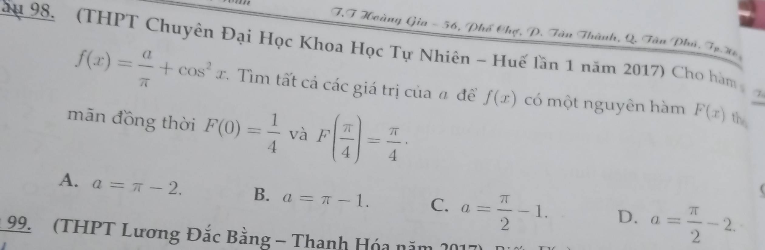 Hoàng Gia - 56, Phố Chợ, P. Tàn Thành, Q. Tân Phú, Tp. W
ầu 98. (THPT Chuyên Đại Học Khoa Học Tự Nhiên - Huế lần 1 năm 2017) Cho hàm
f(x)= a/π  +cos^2x. Tìm tất cả các giá trị của đ đềể f(x) có một nguyên hàm F(x) the
mãn đồng thời F(0)= 1/4  và F( π /4 )= π /4 ·
A. a=π -2.
B. a=π -1. a= π /2 -2.
C. a= π /2 -1. 

D.
99. (THPT Lương Đắc Bằng - Thanh Hóa năm 201