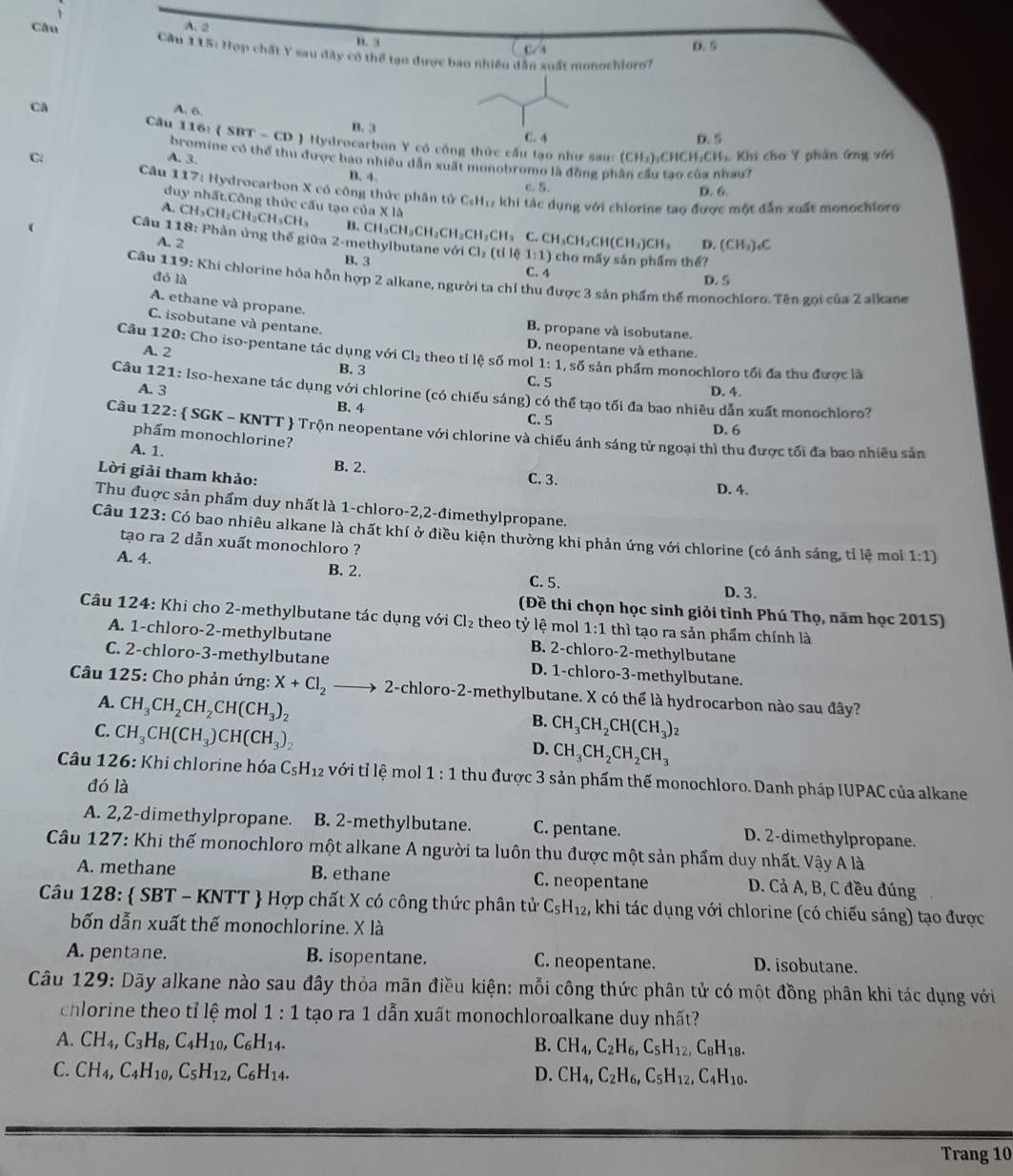 A. 2
B. 3 0.5
Câu  Cầu 115: Hợp chất Y sau đây có thể tạo được bao nhiều dân xuất monochioro?
Ca
A. 6. B. 3
C. 4 D. 5
Câu 116: ( SI T· - CD ) Hydrocarbon Y có công thức cấu tạo như sau:
C   Khi cho Y phân ứng với
bromine có thể thu được bao nhiều dẫn xuất monobromo là đồng ph
A. 3.
(CH_3)_2CHCH_2CH_3
au?
B. 4. c. 5. D. 6.
Câu 117: Hydrocarbon X có công thức phân tử C_5H_17 khi tác dụng với chlorine tao được một dẫn xuất monochioro
duy nhất.Công thức cấu tạo của * I△
A. CH₃CH₂C H_2CH_3CH_3 B. CH_3CH_2CH_2CH_2CH_2CH_3 C. CH_3CH_2CH(CH_3)CH_3 D. (CH_3)_4C
Câu 118: Phản ủng thế giữa 2-1 nethylbutane với Cl_2(tl 10 1:1) cho mấy sản phẩm thể?
A. 2 B. 3
C. 4
đó là D. 5
Câu 119: Khi chlorine hóa hỗn hợp 2 alkane, người ta chỉ thu được 3 sản phẩm thể monochloro. Tên gọi của 2 alkane
A. ethane và propane.
C. isobutane và pentane.
B. propane và isobutane.
A. 2
D. neopentane và ethane.
Câu 120: Cho iso-pentane tác dụng với Cl_2 theo tỉ lệ số mol 1:1, , số sản phẩm monochloro tối đa thu được là
B. 3 C. 5
A. 3 D. 4.
Câu 121: Iso-hexane tác dụng với chlorine (có chiếu sáng) có thể tạo tối đa bao nhiêu dẫn xuất monochloro?
B. 4 C. 5 D. 6
Câu 122:  SGK - KNTT  Trộn neopentane với chlorine và chiếu ánh sáng tử ngoại thì thu được tối đa bao nhiều sản
phẩm monochlorine?
A. 1. B. 2. C. 3.
Lời giải tham khảo:
D. 4.
Thu đuợc sản phẩm duy nhất là 1-chloro-2,2-đimethylpropane.
Câu 123: Có bao nhiêu alkane là chất khí ở điều kiện thường khi phản ứng với chlorine (có ánh sáng, tỉ lệ mo 1:1)
tạo ra 2 dẫn xuất monochloro ?
A. 4.
B. 2.
C. 5.
D. 3.
(Đề thi chọn học sinh giỏi tỉnh Phú Thọ, năm học 2015)
Câu 124: Khi cho 2-methylbutane tác dụng với Cl_2 theo tỷ lệ mol 1:1 thì tạo ra sản phẩm chính là
A. 1-chloro-2-methylbutane B. 2-chloro-2-methylbutane
C. 2-chloro-3-methylbutane D. 1-chloro-3-methylbutane.
Câu 125: Cho phản ứng: X+Cl_2 2-chloro-2-methylbutane. X có thể là hydrocarbon nào sau đây?
A. CH_3CH_2CH_2CH(CH_3)_2
C. CH_3CH(CH_3)CH(CH_3)_2
B. CH_3CH_2CH(CH_3)_2
D. CH_3CH_2CH_2CH_3
* Câu 126: Khi chlorine hóa C_5H_12 với tỉ lệ mol 1:1 thu được 3 sản phẩm thế monochloro. Danh pháp IUPAC của alkane
đó là
A. 2,2-dimethylpropane. B. 2-methylbutane. C. pentane. D. 2-dimethylpropane.
Câu 127: Khi thế monochloro một alkane A người ta luôn thu được một sản phẩm duy nhất. Vậy A là
A. methane B. ethane C. neopentane D. Cả A, B, C đều đúng
Câu 128:  SBT - KNTT  Hợp chất X có công thức phân tử C_5H_12 , khi tác dụng với chlorine (có chiếu sáng) tạo được
bốn dẫn xuất thế monochlorine. X là
A. pentane. B. isopentane. C. neopentane. D. isobutane.
Câu 129: Dãy alkane nào sau đây thỏa mãn điều kiện: mỗi công thức phân tử có một đồng phân khi tác dụng với
chlorine theo tỉ lệ mol 1:1 tạo ra 1 dẫn xuất monochloroalkane duy nhất?
A. CH_4,C_3H_8,C_4H_10,C_6H_14. B. CH_4,C_2H_6,C_5H_12,C_8H_18.
C. CH_4,C_4H_10,C_5H_12,C_6H_14. D. CH_4,C_2H_6,C_5H_12,C_4H_10.
Trang 10