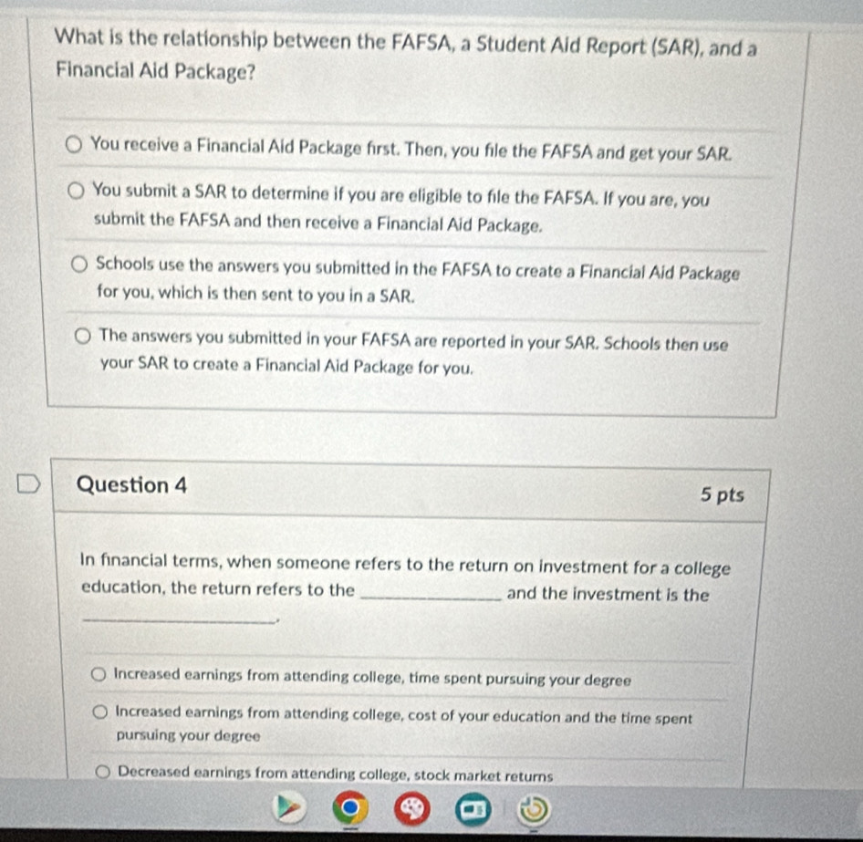 What is the relationship between the FAFSA, a Student Aid Report (SAR), and a
Financial Aid Package?
You receive a Financial Aid Package first. Then, you file the FAFSA and get your SAR.
You submit a SAR to determine if you are eligible to file the FAFSA. If you are, you
submit the FAFSA and then receive a Financial Aid Package.
Schools use the answers you submitted in the FAFSA to create a Financial Aid Package
for you, which is then sent to you in a SAR.
The answers you submitted in your FAFSA are reported in your SAR. Schools then use
your SAR to create a Financial Aid Package for you.
Question 4 5 pts
In financial terms, when someone refers to the return on investment for a college
education, the return refers to the_ and the investment is the
_.
Increased earnings from attending college, time spent pursuing your degree
Increased earnings from attending college, cost of your education and the time spent
pursuing your degree
Decreased earnings from attending college, stock market returns