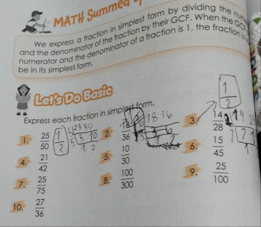 MATH Summed 
We express a fraction in simplest form by dividing the num 
and the denominator of the fraction by their GCF. When the GO 
numerator and the denominator of a fraction is 1, the fraction is 
be in its simplest form. 
Let's Do Basic 
Express each fraction in simplest form. 
3.  14/28 
1.  25/50 
2. 
6.  15/45 
4.  21/42 
5.  10/30 
9. 
7.  25/75 
8.  100/300   25/100 
10.  27/36 