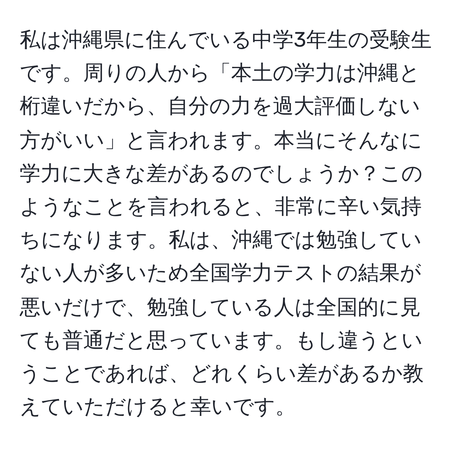 私は沖縄県に住んでいる中学3年生の受験生です。周りの人から「本土の学力は沖縄と桁違いだから、自分の力を過大評価しない方がいい」と言われます。本当にそんなに学力に大きな差があるのでしょうか？このようなことを言われると、非常に辛い気持ちになります。私は、沖縄では勉強していない人が多いため全国学力テストの結果が悪いだけで、勉強している人は全国的に見ても普通だと思っています。もし違うということであれば、どれくらい差があるか教えていただけると幸いです。