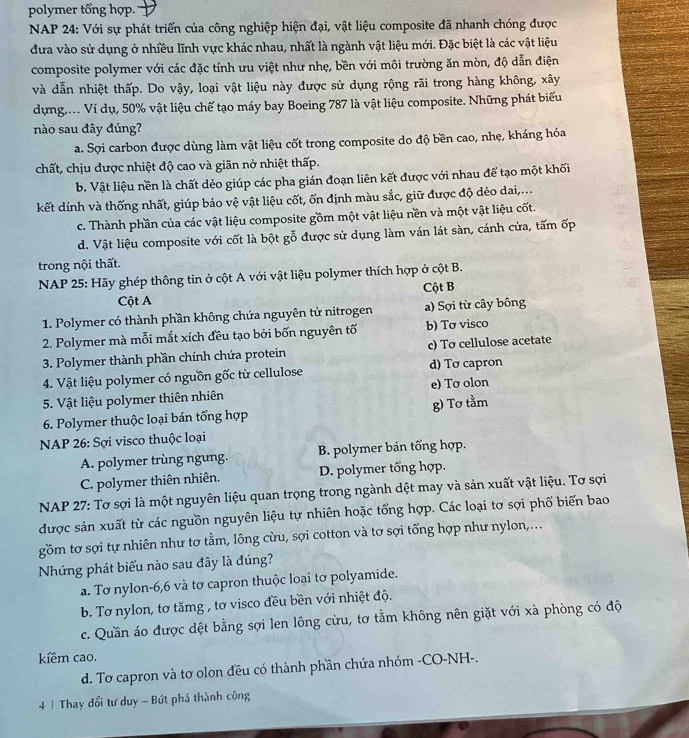 polymer tổng hợp.
NAP 24: Với sự phát triển của công nghiệp hiện đại, vật liệu composite đã nhanh chóng được
đưa vào sử dụng ở nhiều lĩnh vực khác nhau, nhất là ngành vật liệu mới. Đặc biệt là các vật liệu
composite polymer với các đặc tính ưu việt như nhẹ, bền với môi trường ăn mòn, độ dẫn điện
và dẫn nhiệt thấp. Do vậy, loại vật liệu này được sử dụng rộng rãi trong hàng không, xây
dựng,... Ví dụ, 50% vật liệu chế tạo máy bay Boeing 787 là vật liệu composite. Những phát biểu
nào sau đây đúng?
a. Sợi carbon được dùng làm vật liệu cốt trong composite do độ bền cao, nhẹ, kháng hóa
chất, chịu được nhiệt độ cao và giãn nở nhiệt thấp.
b. Vật liệu nền là chất dẻo giúp các pha gián đoạn liên kết được với nhau để tạo một khối
kết dính và thống nhất, giúp bảo vệ vật liệu cốt, ốn định màu sắc, giữ được độ dẻo dai,...
c. Thành phần của các vật liệu composite gồm một vật liệu nền và một vật liệu cốt.
d. Vật liệu composite với cốt là bột gỗ được sử dụng làm ván lát sàn, cánh cửa, tấm ốp
trong nội thất.
NAP 25: Hãy ghép thông tin ở cột A với vật liệu polymer thích hợp ở cột B.
Cột A Cột B
1. Polymer có thành phần không chứa nguyên tử nitrogen a) Sợi từ cây bông
2. Polymer mà mỗi mắt xích đều tạo bởi bốn nguyên tố b) Tơ visco
3. Polymer thành phần chính chứa protein c) Tơ cellulose acetate
4. Vật liệu polymer có nguồn gốc từ cellulose d) To capron
5. Vật liệu polymer thiên nhiên e) Tσ olon
6. Polymer thuộc loại bán tổng hợp g) Tơ tằm
NAP 26: Sợi visco thuộc loại
A. polymer trùng ngưng. B. polymer bán tổng hợp.
C. polymer thiên nhiên. D. polymer tổng hợp.
NAP 27: Tơ sợi là một nguyên liệu quan trọng trong ngành dệt may và sản xuất vật liệu. Tơ sợi
được sản xuất từ các nguồn nguyên liệu tự nhiên hoặc tổng hợp. Các loại tơ sợi phố biến bao
gồm tơ sợi tự nhiên như tơ tằm, lông cừu, sợi cotton và tơ sợi tổng hợp như nylon,...
Nhứng phát biểu nào sau đây là đúng?
a. Tơ nylon-6,6 và tơ capron thuộc loại tơ polyamide.
b. Tơ nylon, tơ tămg , tơ visco đều bền với nhiệt độ.
c. Quần áo được dệt bằng sợi len lông cừu, tơ tằm không nên giặt với xà phòng có độ
kiềm cao.
d. Tơ capron và tơ olon đều có thành phần chứa nhóm -CO-NH-.
4 | Thay đổi tư duy - Bứt phá thành công