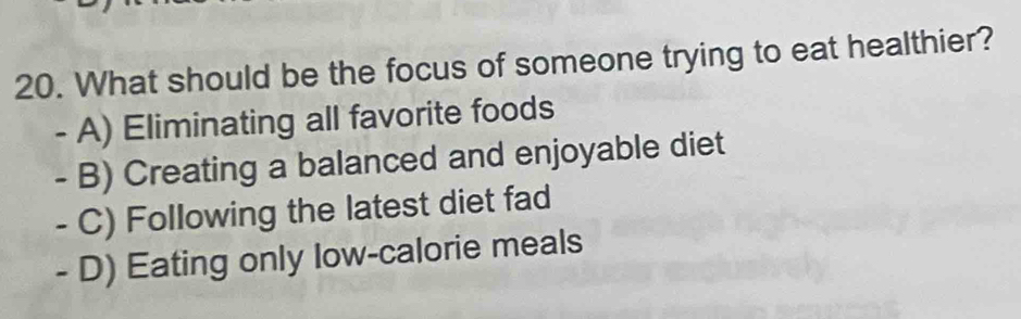 What should be the focus of someone trying to eat healthier?
- A) Eliminating all favorite foods
- B) Creating a balanced and enjoyable diet
- C) Following the latest diet fad
- D) Eating only low-calorie meals