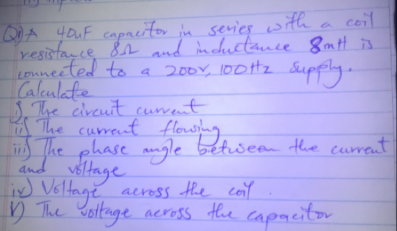 Q③A 4OuF capacitor in series with a coil 
resistance 82 and inductance 8mtt is 
connected to a 200r, 100Hz supply. 
Calculate 
3 The circuit curant 
The current flousing 
i The phase angle betuseen the current 
and voltage 
W Voltage across the coil. 
V The vollage across the caparcitor
