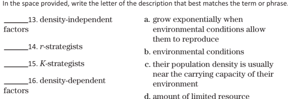 In the space provided, write the letter of the description that best matches the term or phrase
_13. density-independent a. grow exponentially when
factors environmental conditions allow
them to reproduce
_14. r-strategists
b. environmental conditions
_15. K-strategists c. their population density is usually
near the carrying capacity of their
_16. density-dependent
environment
factors
d. amount of limited resource