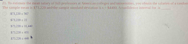 To estimate the mean salary of full professors at American colleges and universities, you obtain the salaries of a random
The sample mean is $73,220 and the sample standard deviation is s=S4400. A confidence interval for is_
$73,220± 56
$73,220± 22
$73,220± 11,440
$73.220± 431
$73.220± 440