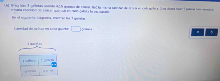 Greg hizo 3 galletas usando 42.6 gramos de azúcar. Usó la misma cantidad de azúcar en cada galleta. Greg planea hacer 7 galletas más, usando la 
misma cantidad de azúcar que usó en cada galleta la vez pasada. 
En el siguiente diagrama, mostrar las 7 galletas. 
Cantidad de azûcar en cada galleta: gramos
5
2 galletas
1 galleta 1 galleta 
< > 
gramos gramos