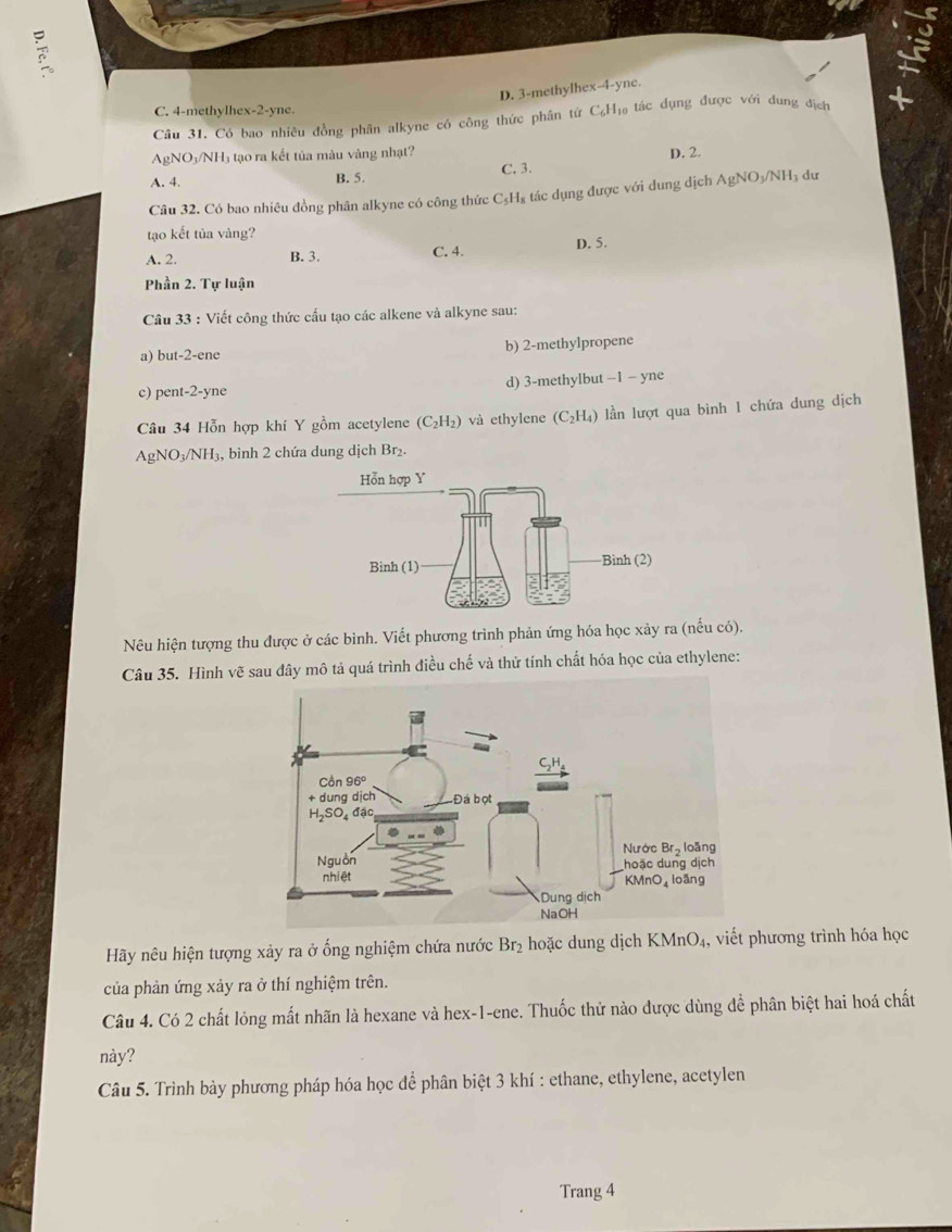 7

D. 3-methylhex-4-yne.
C. 4-methylhex-2-yne.
Câu 31, Có bao nhiêu đồng phân alkyne có công thức phân từ C₆H₁ tác đụng được với đung địch
AgN IO_3/NH 3 tạo ra kết tủa màu vàng nhạt?
A. 4. B. 5. C. 3. D. 2.
Câu 32. Có bao nhiêu đồng phân alkyne có công thức C_5H x tác dụng được với dung dịch AgNO₃/NH₃ dư
tạo kết tủa vàng?
A. 2. B. 3. C. 4. D. 5.
Phần 2. Tự luận
Câu 33 : Viết công thức cầu tạo các alkene và alkyne sau:
a) but-2-ene b) 2-methylpropene
c) pent-2-yne d) 3-methylbut −1 − yne
Câu 34 Hỗn hợp khí Y gồm acetylene (C₂H₂) và ethylene (C_2H_4) lần lượt qua bình 1 chứa dung dịch
AgNO₃/NH₃, bình 2 chứa dung dịch Br₂.
Nêu hiện tượng thu được ở các bình. Viết phương trình phản ứng hóa học xảy ra (nếu có).
Câu 35. Hình vẽ sau đây mô tả quá trình điều chế và thử tính chất hóa học của ethylene:
Hãy nêu hiện tượng xảy ra ở ống nghiệm chứa nước Br₂ hoặc dung dịch KMnO_4 4, viết phương trình hóa học
của phản ứng xảy ra ở thí nghiệm trên.
Câu 4. Có 2 chất lỏng mất nhãn là hexane và hex-1-ene. Thuốc thử nào được dùng để phân biệt hai hoá chất
này?
Câu 5. Trình bày phương pháp hóa học dể phân biệt 3 khí : ethane, ethylene, acetylen
Trang 4