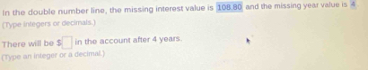 In the double number line, the missing interest value is 108.80 and the missing year value is 4
(Type integers or decimals.) 
There will be $□ in the account after 4 years. 
(Type an integer or a decimal.)