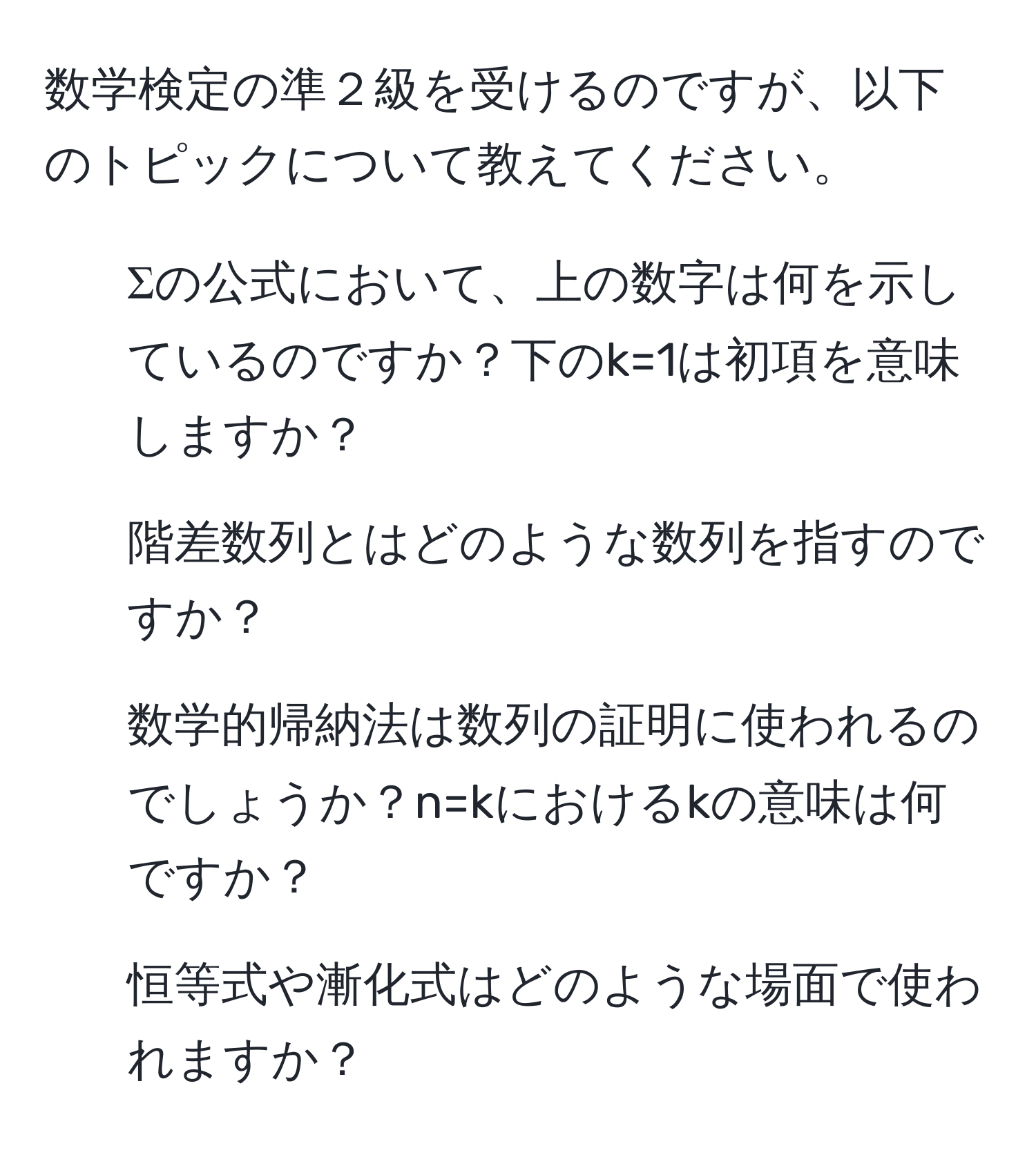 数学検定の準２級を受けるのですが、以下のトピックについて教えてください。  
1. Σの公式において、上の数字は何を示しているのですか？下のk=1は初項を意味しますか？  
2. 階差数列とはどのような数列を指すのですか？  
3. 数学的帰納法は数列の証明に使われるのでしょうか？n=kにおけるkの意味は何ですか？  
4. 恒等式や漸化式はどのような場面で使われますか？