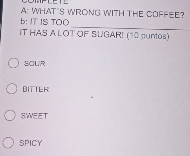 COMPLETE
A: WHAT’S WRONG WITH THE COFFEE?
_
b: IT IS TOO
IT HAS A LOT OF SUGAR! (10 puntos)
SOUR
BITTER
SWEET
SPICY