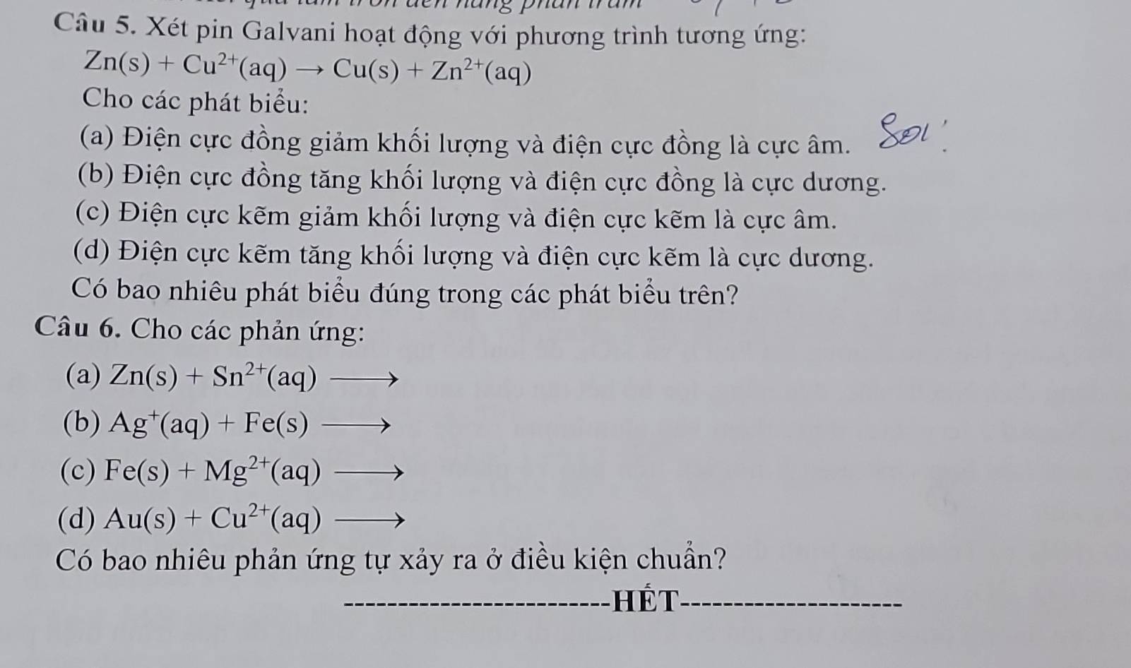 Xét pin Galvani hoạt động với phương trình tương ứng:
Zn(s)+Cu^(2+)(aq)to Cu(s)+Zn^(2+)(aq)
Cho các phát biểu: 
(a) Điện cực đồng giảm khối lượng và điện cực đồng là cực âm. 
(b) Điện cực đồng tăng khối lượng và điện cực đồng là cực dương. 
(c) Điện cực kẽm giảm khối lượng và điện cực kẽm là cực âm. 
(d) Điện cực kẽm tăng khối lượng và điện cực kẽm là cực dương. 
Có bao nhiêu phát biểu đúng trong các phát biểu trên? 
Câu 6. Cho các phản ứng: 
(a) Zn(s)+Sn^(2+)(aq)to
(b) Ag^+(aq)+Fe(s)to
(c) Fe(s)+Mg^(2+)(aq)to
(d) Au(s)+Cu^(2+)(aq)to
Có bao nhiêu phản ứng tự xảy ra ở điều kiện chuẩn? 
_ết_