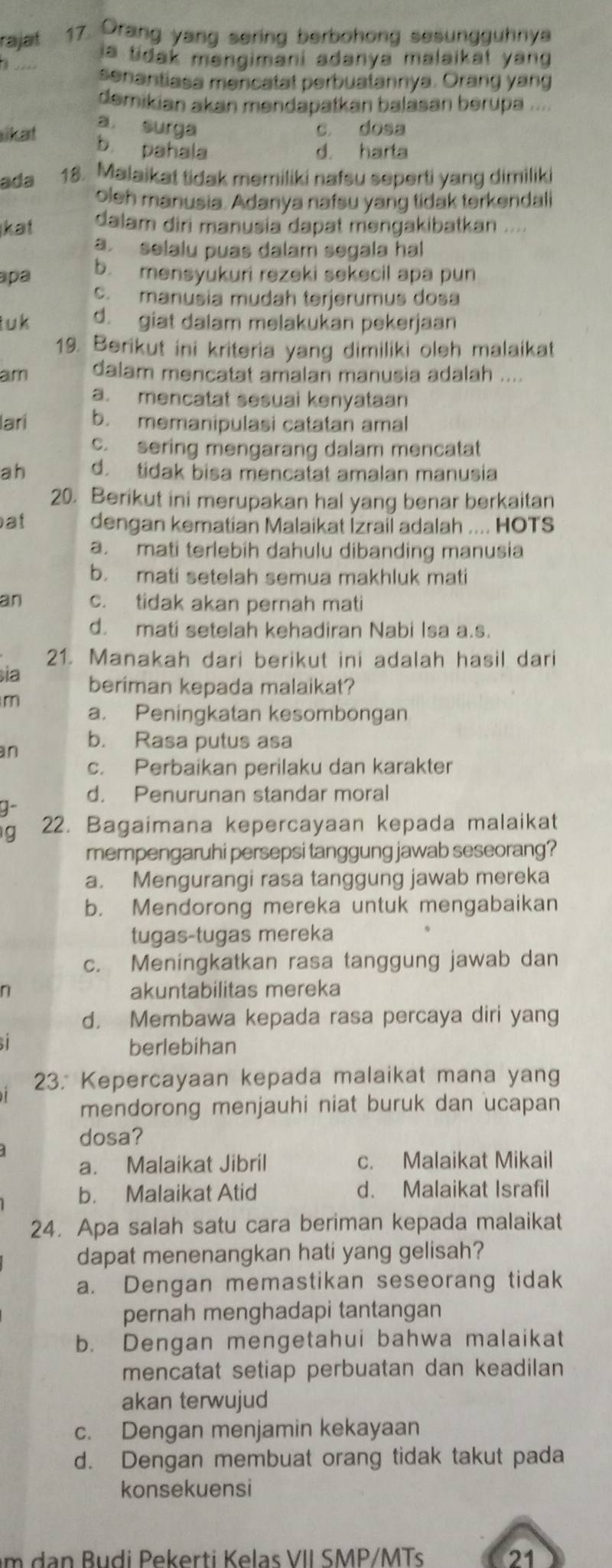 rajaf 17. Orang yang sering berbohong sesungguhnya
ia tidak məngimani adanya malaikat yang
senantiasa mencatat perbuatannya. Orang yang
demikian akan mendapatkan balasan berupa ....
a surga
ikat c. dosa
b. pahala d. harta
ada 18. Malaikat tidak memiliki nafsu seperti yang dimiliki
oleh manusia. Adanya nafsu yang tidak terkendali
kat dalam diri manusia dapat məngakibatkan ....
a. selalu puas dalam segala hal
apa b. mensyukuri rezeki sekecil apa pun
c. manusia mudah terjerumus dosa
tuk d. giat dalam melakukan pekerjaan
19. Berikut ini kriteria yang dimiliki oleh malaikat
am dalam mencatat amalan manusia adalah ....
a. mencatat sesuai kenyataan
lari b. memanipulasi catatan amal
c. sering mengarang dalam mencatat
ah d. tidak bisa mencatat amalan manusia
20. Berikut ini merupakan hal yang benar berkaitan
at dengan kematian Malaikat İzrail adalah .... HOTS
a. mati terlebih dahulu dibanding manusia
b. mati setelah semua makhluk mati
an c. tidak akan pernah mati
d. mati setelah kehadiran Nabi Isa a.s.
21. Manakah dari berikut ini adalah hasil dari
sia beriman kepada malaikat?
m a. Peningkatan kesombongan
an
b. Rasa putus asa
c. Perbaikan perilaku dan karakter
d. Penurunan standar moral
22. Bagaimana kepercayaan kepada malaikat
mempengaruhi persepsi tanggung jawab seseorang?
a. Mengurangi rasa tanggung jawab mereka
b. Mendorong mereka untuk mengabaikan
tugas-tugas mereka
c. Meningkatkan rasa tanggung jawab dan
n akuntabilitas mereka
d. Membawa kepada rasa percaya diri yang
berlebihan
23. Kepercayaan kepada malaikat mana yang
mendorong menjauhi niat buruk dan ucapan
dosa?
a. Malaikat Jibril c. Malaikat Mikail
b. Malaikat Atid d. Malaikat Israfil
24. Apa salah satu cara beriman kepada malaikat
dapat menenangkan hati yang gelisah?
a. Dengan memastikan seseorang tidak
pernah menghadapi tantangan
b. Dengan mengetahui bahwa malaikat
mencatat setiap perbuatan dan keadilan
akan terwujud
c. Dengan menjamin kekayaan
d. Dengan membuat orang tidak takut pada
konsekuensi
m dan Budi Pekerti Kelas VII SMP/MTs 21