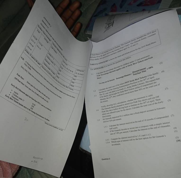 2 
     
   
4 Kand Show is an anual event in Durbm. The Gumede family atended the 2019 she
        
f for Adolts, two pessioners and three childen aged 16, 14 and 1
ABLE In ANNEXURE A shows the times and tickets prices for the 2019 Rand Sho
:  
f from 19 to 28 April 2019 i the Durban Expo Cepire. The Gumede family, consist
     
(3)
Die ANNEXURE A to mower the queations that follev
98 22, 24, 25.4 3
) Calcolate the percentage discount for children under 17 and pensioner
.B: Percentage discount applies only to Early Bird Tickets and Pea
A Caning Esterniement Frvlion Telpt con en niditeral 12b per trket mom tien *       21,22,2
Only Ticknt doe not include satry to far Greeding Extanainment. Pr nly Ticon
You may aso the formls: Peroentage Disonos er= DiscountAowount/PeskDays'Price =100%
9∞ Days.
past of 14,33%s for Adola when they bey kaety Mick. Y
R46
1 2  Colculute the total cost of the ticket (NOT Early Bird Tick ns) if the family (4 of April.
alecided to vis the Gaming Emtertainment Pavition on th
Days: Doors open from 10 k 06 to 19 k 00 carl
(7)
f the fivaily had bought the Early Bird Tickets online (Computicket) for
Peak Days: Dour open from 12 h 60 to 19 h 60 cat
Adults
.3 The 16- year old child is in Grade 11, doing Maths Literacy. She argued tha 26°
Childron under  
* Pensioner
Monday the 22° they could have saved more than 30% on the total cost of
ly Bird Discounts apply for Peak Days ONLY and arv as ful
the tick ets.
1.4 The Gamede fimily planned to altend two Peak Day shows and one Off
R100
Peak Day show before driving back to Dueban on the 28^(th) of April. Their
(3)
R50
Verify, showing ALL calculations, whether her statement is valid
nidest son offezed to pay for the shows. Calculate the total cost of the Early
rly Bird Tickets include entry to the Guming Extortainuent Pavil
1.5 Mr Gumede deposited R1,5 million into a fixed deposit account in February
flied rickess.
2018 at 7,8% per anum.
1.5.1 Calculate the interest received at the end of 18 months if compounded (7)
1.5.2 If Mr Gumede decides to invest into a company with a simple interest
half yearly.
(4)
rate of 7.8% per annum. Calculate the interest at the end of 18months.
1.5.3 Compare the interest received in 1.5.1 and 1.5.2. (1)
1.5.4 Which type of interest will be the best option for Mr Gumede’s (1)
[30]
investment.
Question 2