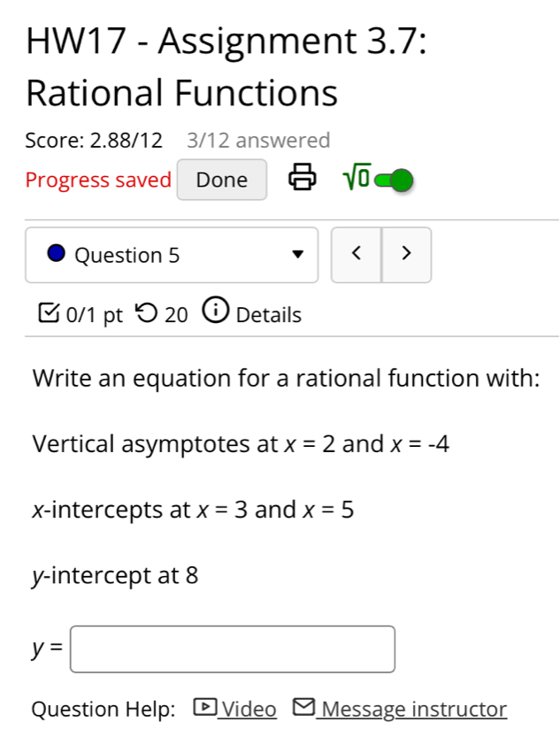 HW17 - Assignment 3.7: 
Rational Functions 
Score: 2.88/12 3/12 answered 
Progress saved Done sqrt(0) 
Question 5 < > 
0/1 pt つ 20 Details 
Write an equation for a rational function with: 
Vertical asymptotes at x=2 and x=-4
x-intercepts at x=3 and x=5
y-intercept at 8
y=□
Question Help: ▶ Video Message instructor