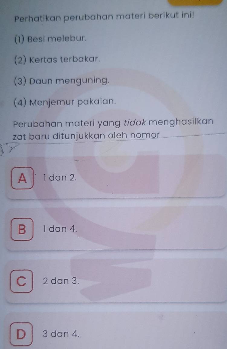 Perhatikan perubahan materi berikut ini!
(1) Besi melebur.
(2) Kertas terbakar.
(3) Daun menguning.
(4) Menjemur pakaian.
Perubahan materi yang tidak menghasilkan
zat baru ditunjukkan oleh nomor
A 1 dan 2.
B 1 dan 4.
C 2 dan 3.
D 3 dan 4.