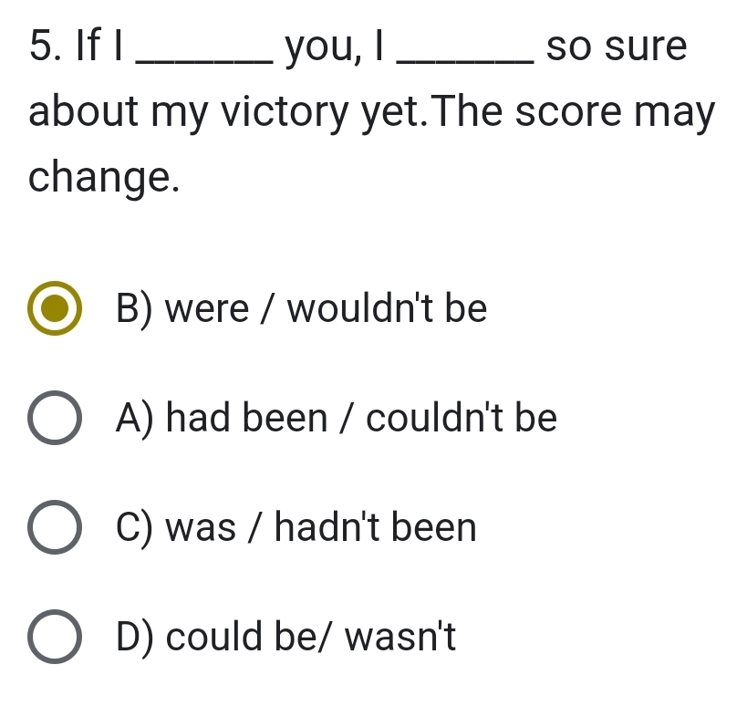 If I _you, I _so sure
about my victory yet.The score may
change.
B) were / wouldn't be
A) had been / couldn't be
C) was / hadn't been
D) could be/ wasn't