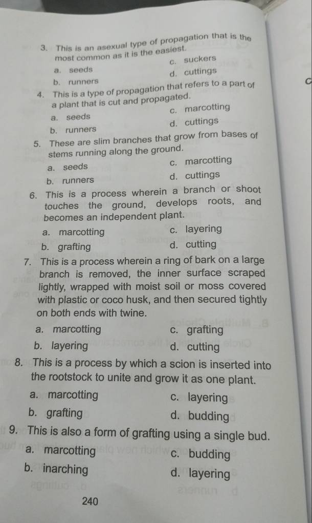 This is an asexual type of propagation that is the
most common as it is the easiest.
c. suckers
a. seeds
d. cuttings
b. runners
4. This is a type of propagation that refers to a part of C
a plant that is cut and propagated.
a. seeds c. marcotting
b. runners d. cuttings
5. These are slim branches that grow from bases of
stems running along the ground.
a. seeds c. marcotting
b. runners d. cuttings
6. This is a process wherein a branch or shoot
touches the ground, develops roots, and
becomes an independent plant.
a. marcotting c. layering
b. grafting d. cutting
7. This is a process wherein a ring of bark on a large
branch is removed, the inner surface scraped
lightly, wrapped with moist soil or moss covered
with plastic or coco husk, and then secured tightly
on both ends with twine.
a. marcotting c. grafting
b. layering d. cutting
8. This is a process by which a scion is inserted into
the rootstock to unite and grow it as one plant.
a. marcotting c. layering
b. grafting d. budding
9. This is also a form of grafting using a single bud.
a. marcotting c. budding
b. inarching d. layering
240