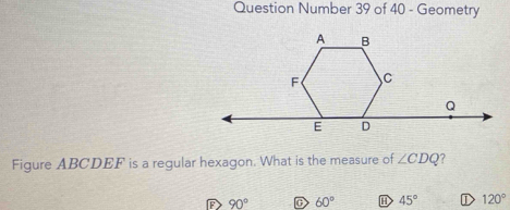 Question Number 39 of 40 - Geometry
Figure ABCDEF is a regular hexagon. What is the measure of ∠ CDQ 7
90° C 60° H 45° D 120°