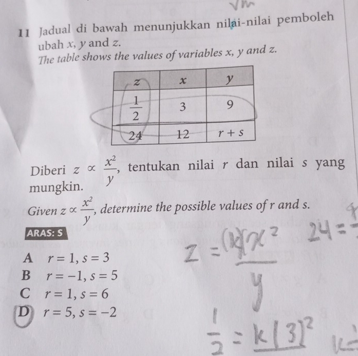 Jadual di bawah menunjukkan nilai-nilai pemboleh
ubah x, y and z.
The table shows the values of variables x, y and z.
Diberi : ∠ α  x^2/y  , tentukan nilai r dan nilai s yang
mungkin.
Given zalpha  x^2/y'  , determine the possible values of r and s.
ARAS: S
A r=1,s=3
B r=-1,s=5
C r=1,s=6
D r=5,s=-2