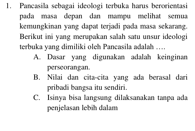 Pancasila sebagai ideologi terbuka harus berorientasi
pada masa depan dan mampu melihat semua
kemungkinan yang dapat terjadi pada masa sekarang.
Berikut ini yang merupakan salah satu unsur ideologi
terbuka yang dimiliki oleh Pancasila adalah …
A. Dasar yang digunakan adalah keinginan
perseorangan.
B. Nilai dan cita-cita yang ada berasal dari
pribadi bangsa itu sendiri.
C. Isinya bisa langsung dilaksanakan tanpa ada
penjelasan lebih dalam