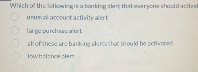 Which of the following is a banking alert that everyone should activat
unusual account activity alert
large purchase alert
all of these are banking alerts that should be activated
low balance alert