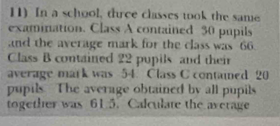 In a school, three classes took the same 
examination. Class A contained 30 pupils 
and the average mark for the class was 66
Class B contained 22 pupils and their 
average mark was 54. Class C contained 20
pupils. The average obtained by all pupils 
together was 61.5. Calculate the average