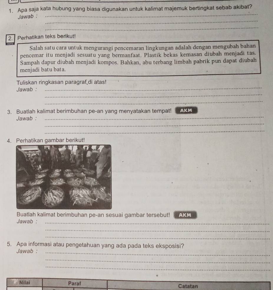 Apa saja kata hubung yang biasa digunakan untuk kalimat majemuk bertingkat sebab akibat? 
Jawab :_ 
_ 
_ 
_ 
_ 
__ 
_ 
2. Perhatikan teks berikut! 
Salah satu cara untuk mengurangi pencemaran lingkungan adalah dengan mengubah bahan 
pencemar itu menjadi sesuatu yang bermanfaat. Plastik bekas kemasan diubah menjadi tas. 
Sampah dapur diubah menjadi kompos. Bahkan, abu terbang limbah pabrik pun dapat diubah 
menjadi batu bata. 
_ 
Tuliskan ringkasan paragraf di atas! 
_ 
Jawab : 
_ 
_ 
3. Buatlah kalimat berimbuhan pe-an yang menyatakan tempat! AKM 
_ 
Jawab : 
_ 
_ 
4. Perhatikan gambar berikut! 
Buatlah kalimat berimbuhan pe-an sesuai gambar tersebut! AKM 
Jawab :_ 
_ 
_ 
5. Apa informasi atau pengetahuan yang ada pada teks eksposisi? 
Jawab :_ 
_ 
_ 
Nilai Paraf 
Catatan