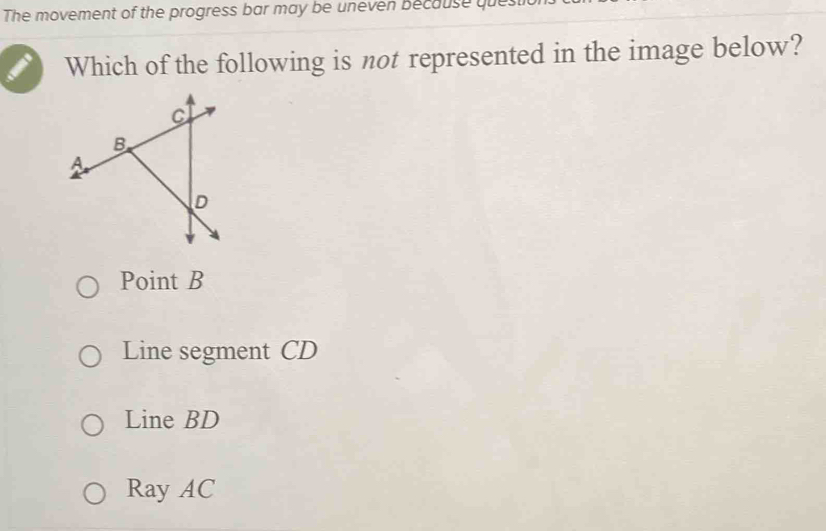 The movement of the progress bar may be uneven because que
Which of the following is not represented in the image below?
Point B
Line segment CD
Line BD
Ray AC