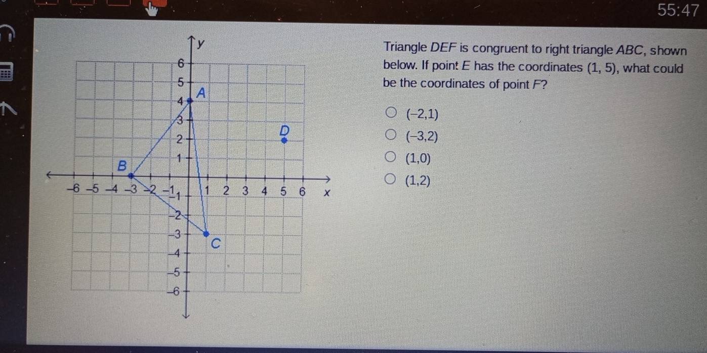 55:47 
Triangle DEF is congruent to right triangle ABC, shown
below. If point E has the coordinates (1,5) , what could
be the coordinates of point F?
(-2,1)
(-3,2)
(1,0)
(1,2)