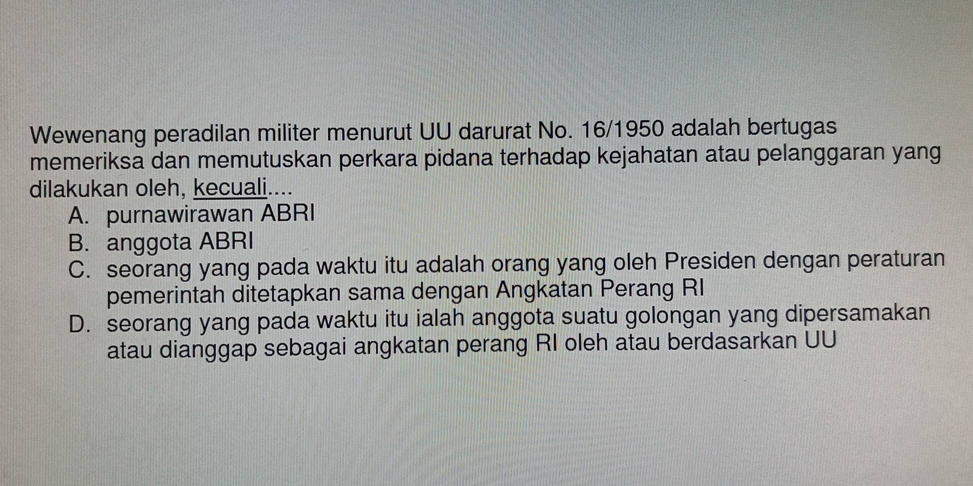 Wewenang peradilan militer menurut UU darurat No. 16 /1950 adalah bertugas
memeriksa dan memutuskan perkara pidana terhadap kejahatan atau pelanggaran yang
dilakukan oleh, kecuali....
A. purnawirawan ABRI
B. anggota ABRI
C. seorang yang pada waktu itu adalah orang yang oleh Presiden dengan peraturan
pemerintah ditetapkan sama dengan Angkatan Perang RI
D. seorang yang pada waktu itu ialah anggota suatu golongan yang dipersamakan
atau dianggap sebagai angkatan perang RI oleh atau berdasarkan UU