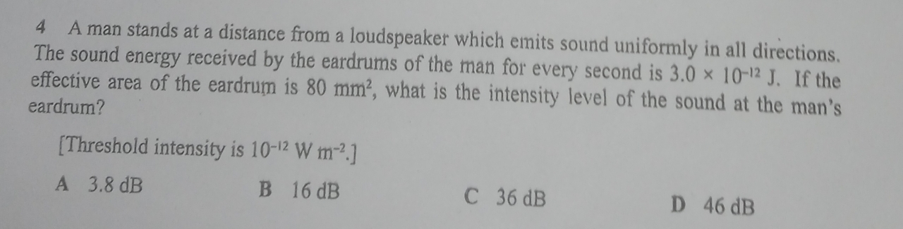 A man stands at a distance from a loudspeaker which emits sound uniformly in all directions.
The sound energy received by the eardrums of the man for every second is 3.0* 10^(-12)J. If the
effective area of the eardrum is 80mm^2 , what is the intensity level of the sound at the man's
eardrum?
[Threshold intensity is 10^(-12) W m^(-2).]
A 3.8 dB B 16 dB C 36 dB
D 46 dB