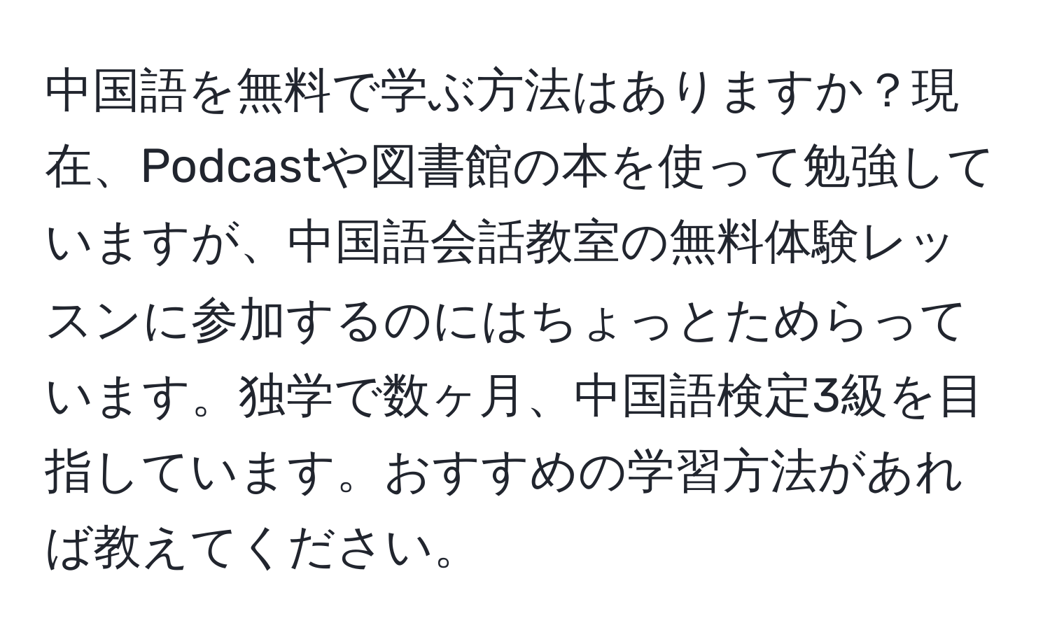 中国語を無料で学ぶ方法はありますか？現在、Podcastや図書館の本を使って勉強していますが、中国語会話教室の無料体験レッスンに参加するのにはちょっとためらっています。独学で数ヶ月、中国語検定3級を目指しています。おすすめの学習方法があれば教えてください。