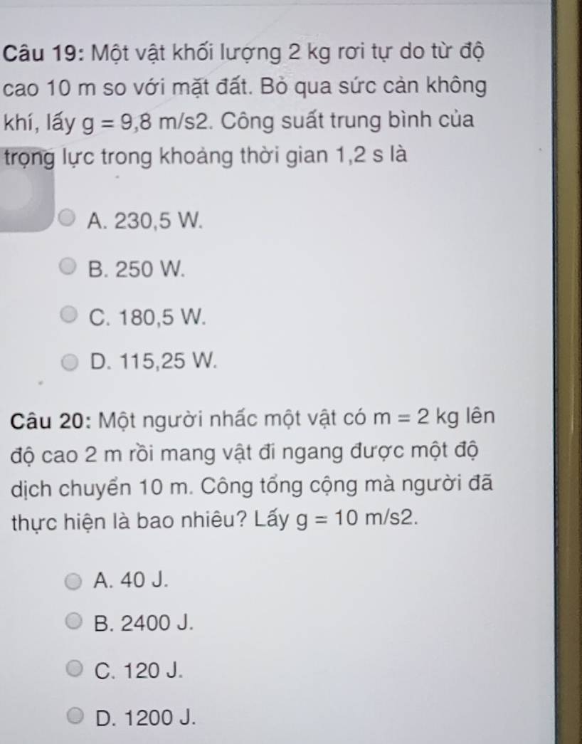 Một vật khối lượng 2 kg rơi tự do từ độ
cao 10 m so với mặt đất. Bỏ qua sức cản không
khí, lấy g=9,8m/s2. Công suất trung bình của
trọng lực trong khoảng thời gian 1,2 s là
A. 230,5 W.
B. 250 W.
C. 180,5 W.
D. 115,25 W.
Câu 20: Một người nhấc một vật có m=2kg lên
độ cao 2 m rồi mang vật đi ngang được một độ
dịch chuyển 10 m. Công tổng cộng mà người đã
thực hiện là bao nhiêu? Lấy g=10m/s2.
A. 40 J.
B. 2400 J.
C. 120 J.
D. 1200 J.