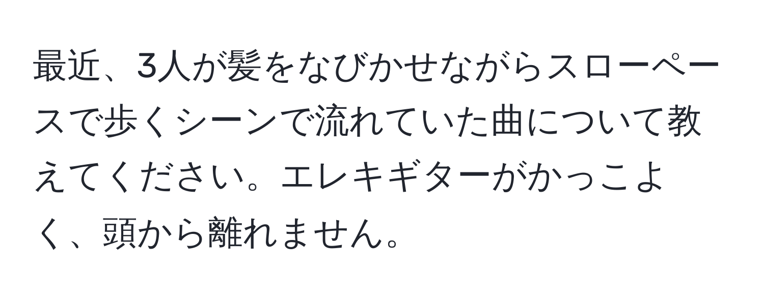 最近、3人が髪をなびかせながらスローペースで歩くシーンで流れていた曲について教えてください。エレキギターがかっこよく、頭から離れません。