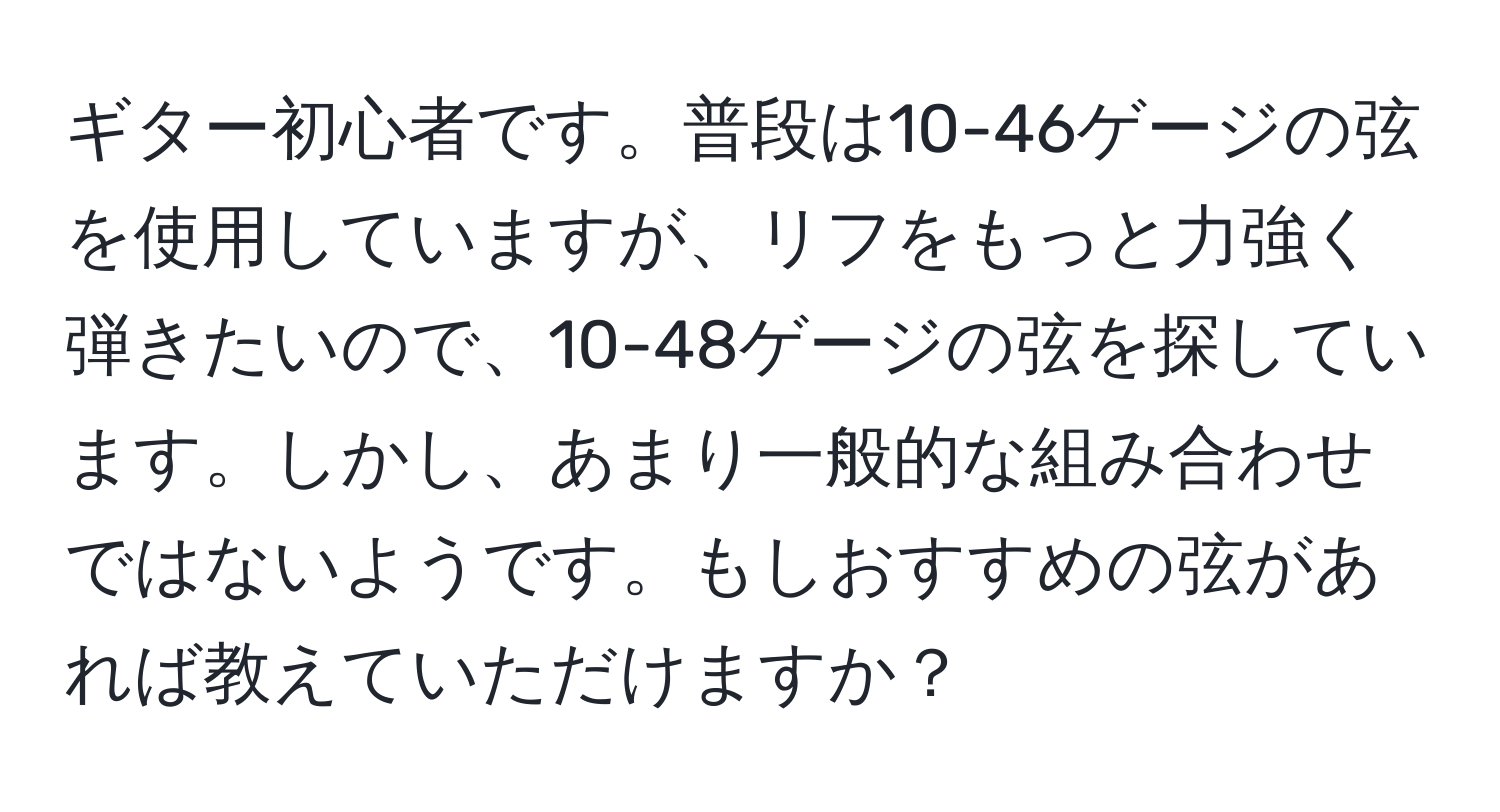 ギター初心者です。普段は10-46ゲージの弦を使用していますが、リフをもっと力強く弾きたいので、10-48ゲージの弦を探しています。しかし、あまり一般的な組み合わせではないようです。もしおすすめの弦があれば教えていただけますか？