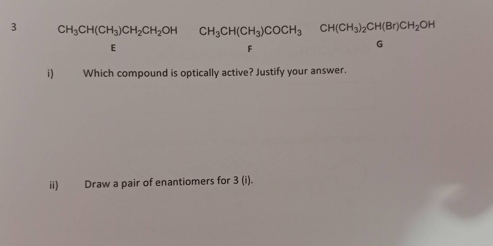 3
CH_3CH(CH_3)CH_2CH_2OH CH_3CH(CH_3)COCH_3CH(CH_3)_2CH(Br)CH_2OH
E
F
G
i) Which compound is optically active? Justify your answer. 
ii) Draw a pair of enantiomers for 3 (i).