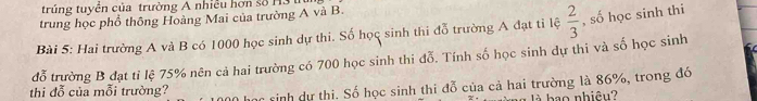 trúng tuyển của trường A nhiều hơn số H3
trung học phổ thông Hoàng Mai của trường A và B. 
Bài 5: Hai trường A và B có 1000 học sinh dự thi. Số học sinh thi đỗ trường A đạt tỉ lệ  2/3  , số học sinh thi 
đỗ trường B đạt tỉ lệ 75% nên cả hai trường có 700 học sinh thi đỗ. Tính số học sinh dự thi và số học sinh 
thi đỗ của mỗi trường? sinh dự thi. Số học sinh thi đỗ của cả hai trường là 86%, trong đó 
là ao nhiêu?