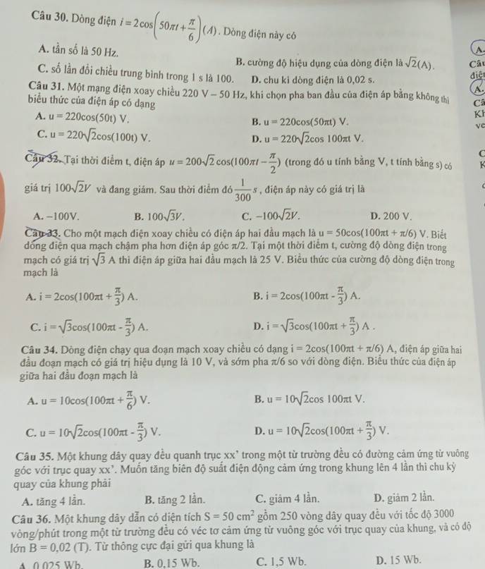 Dòng điện i=2cos (50π t+ π /6 )(A). Dòng điện này có
A. tần số là 50 Hz.
A
B. cường độ hiệu dụng của dòng điện là sqrt(2)(A). Cất
C. số lần đồi chiều trung bình trong 1 s là 100. D. chu ki dòng điện là 0,02 s.
điệt
a
Câu 31. Một mạng điện xoay chiều 220 V - 50 Hz, khi chọn pha ban đầu của điện áp bằng không thị Cã
biểu thức của điện áp có dạng
A. u=220cos (50t)V.
K
B. u=220cos (50π t)V.
C. u=220sqrt(2)cos (100t)V.
ve
D. u=220sqrt(2)cos 100π tV.
C
Cầu 32, Tại thời điểm t, điện áp u=200sqrt(2)cos (100π t- π /2 ) (trong đó u tính bằng V, t tính bằng s) có k
giá trị 100sqrt(2)V và đang giám. Sau thời điểm đó  1/300 s , điện áp này có giá trị là
A. −100V. B. 100sqrt(3)V. C. -100sqrt(2)V. D. 200 V.
Câu 33. Cho một mạch diện xoay chiều có điện áp hai đầu mạch là u=50cos (100π t+π /6)V. Biết
đóng điện qua mạch chậm pha hơn điện áp góc π/2. Tại một thời điểm t, cường độ dòng điện trong
mạch có giá trị sqrt(3)A thì điện áp giữa hai đầu mạch là 25 V. Biều thức của cường độ dòng điện trong
mạch là
A. i=2cos (100π t+ π /3 )A. i=2cos (100π t- π /3 )A.
B.
C. i=sqrt(3)cos (100π t- π /3 )A. i=sqrt(3)cos (100π t+ π /3 )A.
D.
Câu 34. Dòng điện chạy qua đoạn mạch xoay chiều có dạng i=2cos (100π t+π /6)A , điện áp giữa hai
đầu đoạn mạch có giá trị hiệu dụng là 10 V, và sớm pha π/6 so với đòng điện. Biểu thức của điện áp
giữa hai đầu đoạn mạch là
B.
A. u=10cos (100π t+ π /6 )V. u=10sqrt(2)cos 100π tV.
C. u=10sqrt(2)cos (100π t- π /3 )V. D. u=10sqrt(2)cos (100π t+ π /3 )V.
Câu 35. Một khung dây quay đều quanh trục xx trong một từ trường đều có đường cảm ứng từ vuông
góc với trục quay xx’. Muốn tăng biên độ suất điện động cảm ứng trong khung lên 4 lần thì chu kỳ
quay của khung phải
A. tăng 4 lần. B. tăng 2 lần. C. giām 4 lần. D. giám 2 lần.
Câu 36. Một khung dây dẫn có diện tích S=50cm^2 gồm 250 vòng dây quay đều với tốc độ 3000
vòng/phút trong một từ trường đều có véc tơ cảm ứng từ vuông góc với trục quay của khung, và có độ
lớn B=0,02(T). Từ thông cực đại gửi qua khung là
A 0 025 Wb B. 0.15 Wb. C. 1,5 Wb. D. 15 Wb.