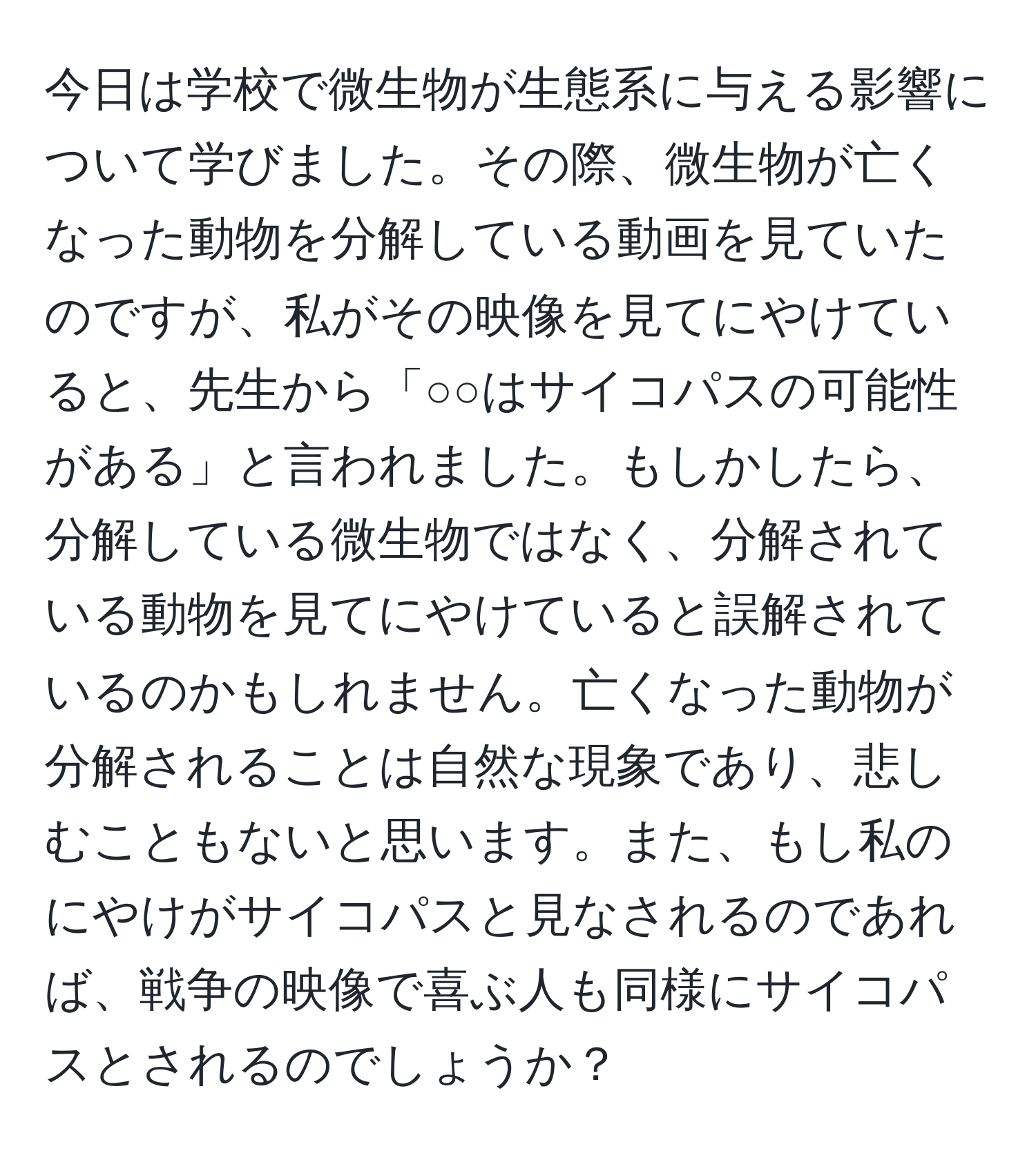 今日は学校で微生物が生態系に与える影響について学びました。その際、微生物が亡くなった動物を分解している動画を見ていたのですが、私がその映像を見てにやけていると、先生から「○○はサイコパスの可能性がある」と言われました。もしかしたら、分解している微生物ではなく、分解されている動物を見てにやけていると誤解されているのかもしれません。亡くなった動物が分解されることは自然な現象であり、悲しむこともないと思います。また、もし私のにやけがサイコパスと見なされるのであれば、戦争の映像で喜ぶ人も同様にサイコパスとされるのでしょうか？