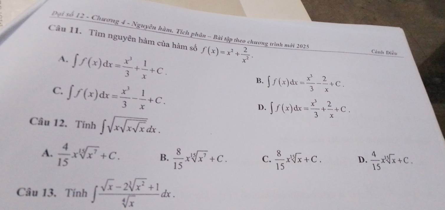 Đại số 12 - Chương 4 - Nguyên hàm. Tích phân - Bài tập theo chương trình mới 2025
Câu 11. Tìm nguyên hàm của hàm số f(x)=x^2+ 2/x^2 .
A. ∈t f(x)dx= x^3/3 + 1/x +C. 
Cánh Diều
C. ∈t f(x)dx= x^3/3 - 1/x +C.
B. ∈t f(x)dx= x^3/3 - 2/x +C.
D. ∈t f(x)dx= x^3/3 + 2/x +C. 
Câu 12. Tính ∈t sqrt(xsqrt xsqrt x)dx.
A.  4/15 xsqrt[15](x^7)+C.
B.  8/15 xsqrt[15](x^7)+C.  8/15 xsqrt[15](x)+C.  4/15 xsqrt[15](x)+C. 
C.
D.
Câu 13. Tính ∈t  (sqrt(x)-2sqrt[3](x^2)+1)/sqrt[4](x) dx.