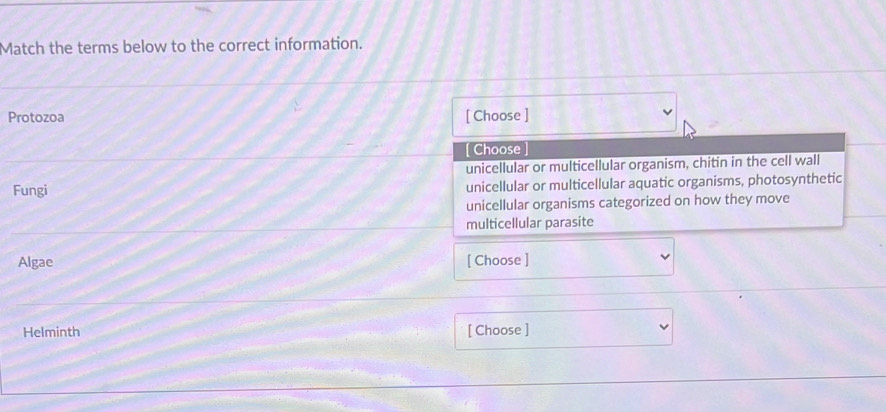Match the terms below to the correct information.
Protozoa [ Choose ]
[ Choose
unicellular or multicellular organism, chitin in the cell wall
Fungi unicellular or multicellular aquatic organisms, photosynthetic
unicellular organisms categorized on how they move
multicellular parasite
Algae [ Choose ]
Helminth [ Choose ]