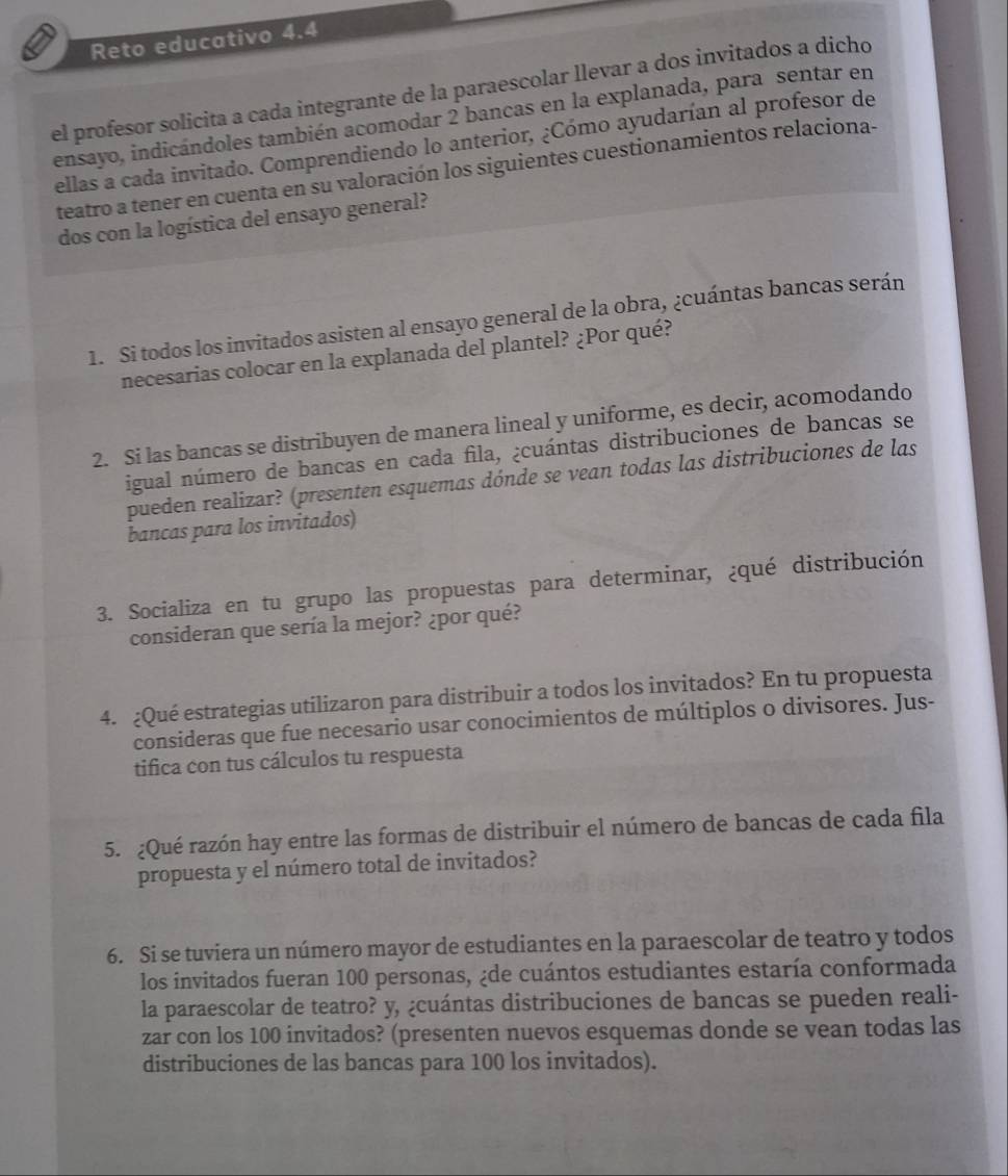 Reto educativo 4.4
el profesor solicita a cada integrante de la paraescolar llevar a dos invitados a dicho
ensayo, indicándoles también acomodar 2 bancas en la explanada, para sentar en
ellas a cada invitado. Comprendiendo lo anterior, ¿Cómo ayudarían al profesor de
teatro a tener en cuenta en su valoración los siguientes cuestionamientos relaciona-
dos con la logística del ensayo general?
1. Si todos los invitados asisten al ensayo general de la obra, ¿cuántas bancas serán
necesarias colocar en la explanada del plantel? ¿Por qué?
2. Si las bancas se distribuyen de manera lineal y uniforme, es decir, acomodando
igual número de bancas en cada fila, ¿cuántas distribuciones de bancas se
pueden realizar? (presenten esquemas dónde se vean todas las distribuciones de las
bancas para los invitados)
3. Socializa en tu grupo las propuestas para determinar, ¿qué distribución
consideran que sería la mejor? ¿por qué?
4. ¿Qué estrategias utilizaron para distribuir a todos los invitados? En tu propuesta
consideras que fue necesario usar conocimientos de múltiplos o divisores. Jus-
tifica con tus cálculos tu respuesta
5. ¿Qué razón hay entre las formas de distribuir el número de bancas de cada fila
propuesta y el número total de invitados?
6. Si se tuviera un número mayor de estudiantes en la paraescolar de teatro y todos
los invitados fueran 100 personas, ¿de cuántos estudiantes estaría conformada
la paraescolar de teatro? y, ¿cuántas distribuciones de bancas se pueden reali-
zar con los 100 invitados? (presenten nuevos esquemas donde se vean todas las
distribuciones de las bancas para 100 los invitados).