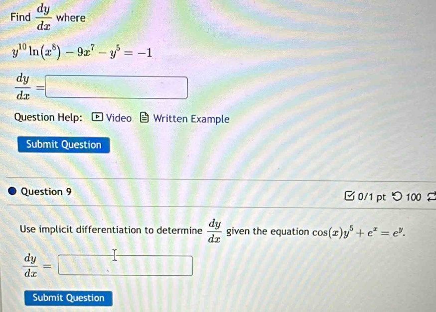 Find  dy/dx  where
y^(10)ln (x^8)-9x^7-y^5=-1
 dy/dx =□
Question Help: D Video Written Example 
Submit Question 
Question 9 □ 0/1 pt つ 100 
Use implicit differentiation to determine  dy/dx  given the equation cos (x)y^5+e^x=e^y.
 dy/dx =□
Submit Question