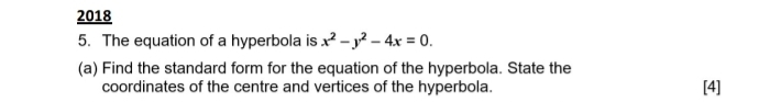 2018 
5. The equation of a hyperbola is x^2-y^2-4x=0. 
(a) Find the standard form for the equation of the hyperbola. State the 
coordinates of the centre and vertices of the hyperbola. [4]